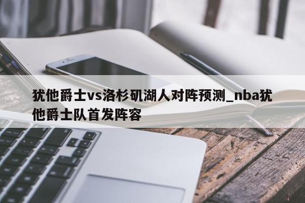 犹他爵士vs洛杉矶湖人对阵预测_nba犹他爵士队首发阵容