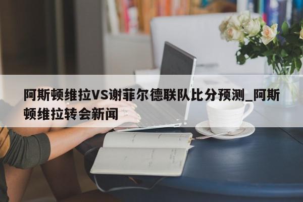 阿斯顿维拉VS谢菲尔德联队比分预测_阿斯顿维拉转会新闻