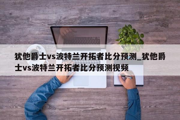 犹他爵士vs波特兰开拓者比分预测_犹他爵士vs波特兰开拓者比分预测视频