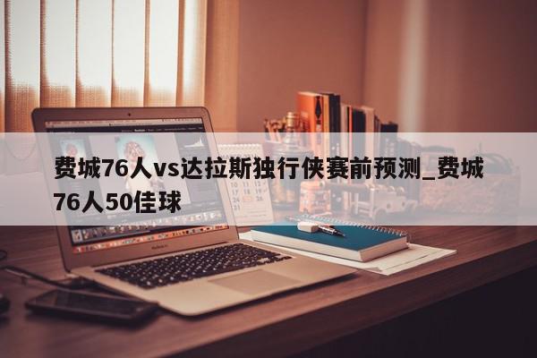 费城76人vs达拉斯独行侠赛前预测_费城76人50佳球