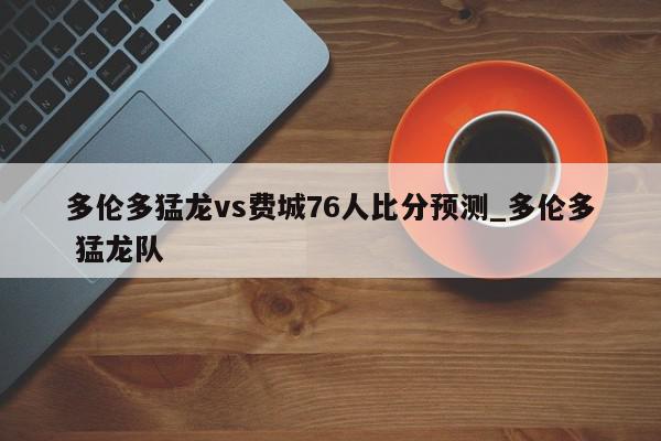 多伦多猛龙vs费城76人比分预测