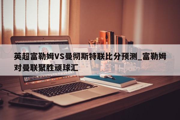 英超富勒姆VS曼彻斯特联比分预测_富勒姆对曼联聚胜顽球汇