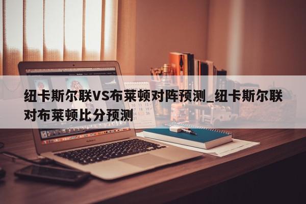 纽卡斯尔联VS布莱顿对阵预测_纽卡斯尔联对布莱顿比分预测