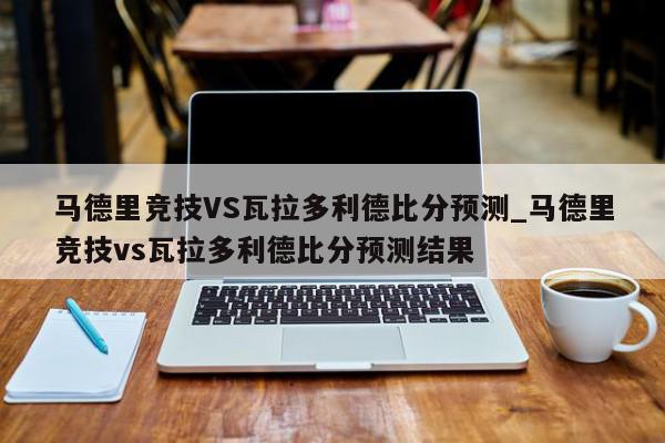 马德里竞技VS瓦拉多利德比分预测_马德里竞技vs瓦拉多利德比分预测结果