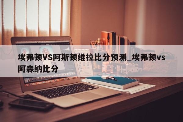 埃弗顿VS阿斯顿维拉比分预测_埃弗顿vs阿森纳比分