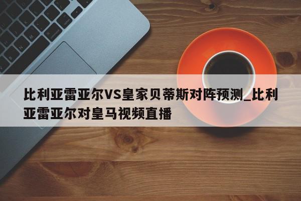 比利亚雷亚尔VS皇家贝蒂斯对阵预测_比利亚雷亚尔对皇马视频直播