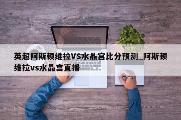 英超阿斯顿维拉VS水晶宫比分预测_阿斯顿维拉vs水晶宫直播