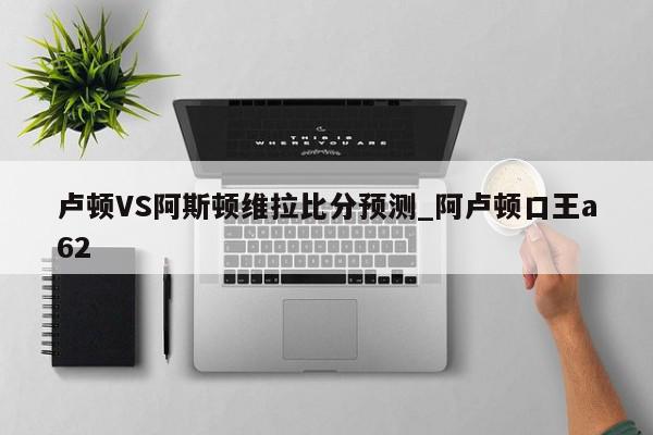 卢顿VS阿斯顿维拉比分预测_阿卢顿口王a62