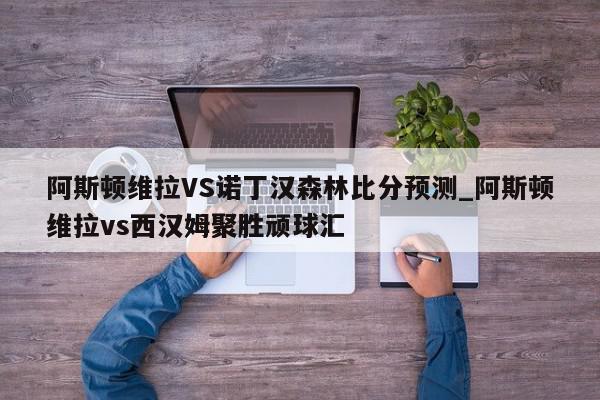 阿斯顿维拉VS诺丁汉森林比分预测_阿斯顿维拉vs西汉姆聚胜顽球汇