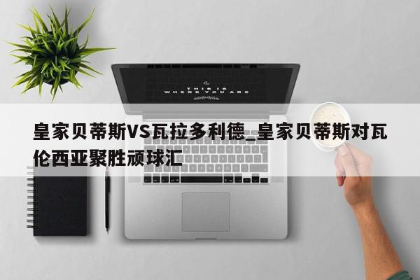 皇家贝蒂斯VS瓦拉多利德_皇家贝蒂斯对瓦伦西亚聚胜顽球汇