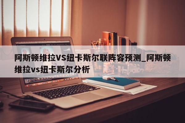 阿斯顿维拉VS纽卡斯尔联阵容预测_阿斯顿维拉vs纽卡斯尔分析