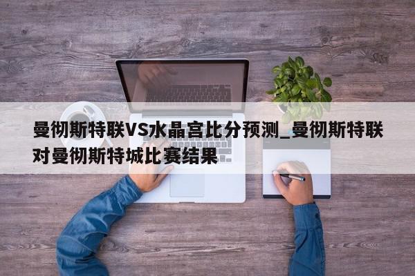 曼彻斯特联VS水晶宫比分预测_曼彻斯特联对曼彻斯特城比赛结果