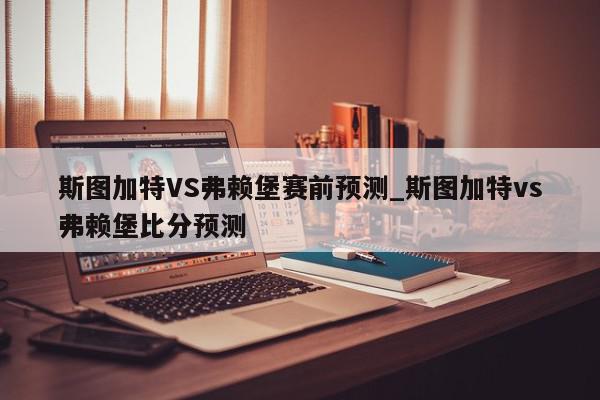 斯图加特VS弗赖堡赛前预测_斯图加特vs弗赖堡比分预测