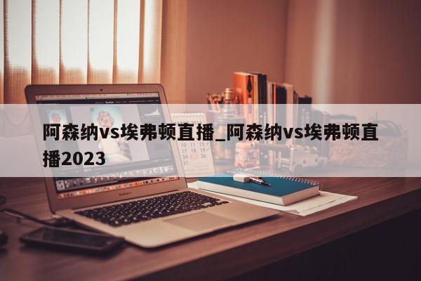 阿森纳vs埃弗顿直播_阿森纳vs埃弗顿直播2023