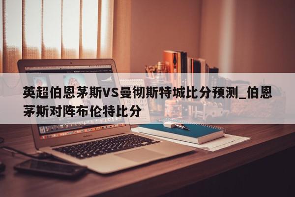 英超伯恩茅斯VS曼彻斯特城比分预测_伯恩茅斯对阵布伦特比分