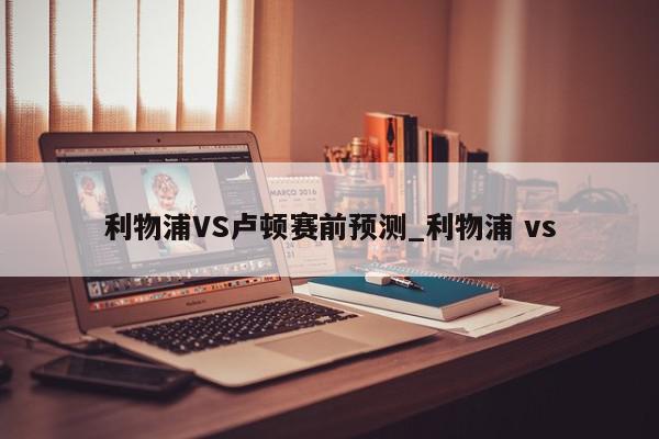 利物浦VS卢顿赛前预测_利物浦 vs