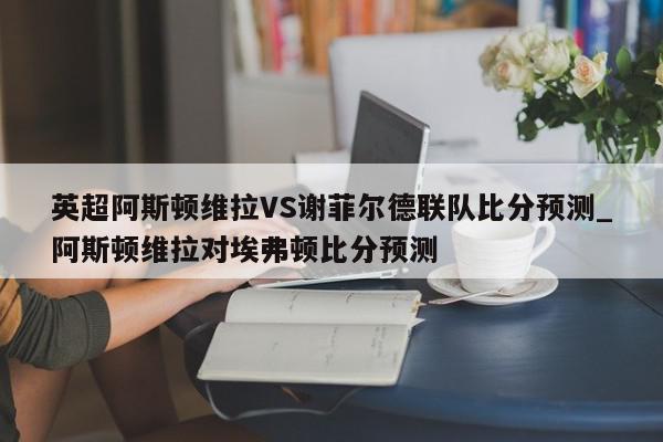 英超阿斯顿维拉VS谢菲尔德联队比分预测_阿斯顿维拉对埃弗顿比分预测